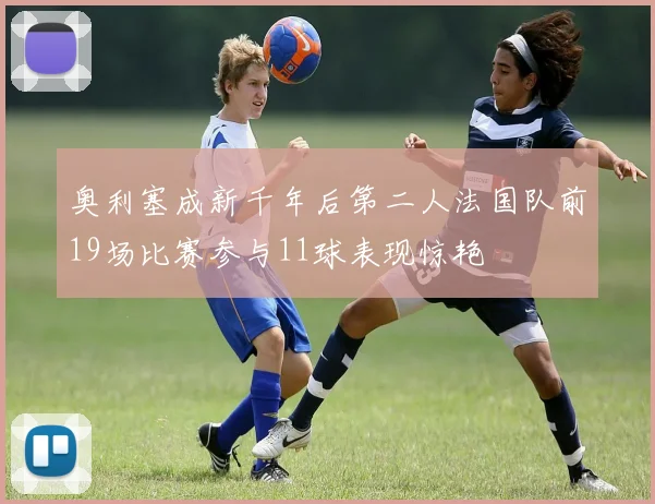 奥利塞成新千年后第二人法国队前19场比赛参与11球表现惊艳