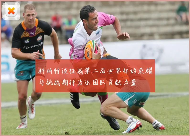 科纳特谈征战第二届世界杯的荣耀与挑战期待为法国队贡献力量