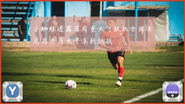 小蜘蛛透露若有重大飞跃机会将考虑离开马竞寻求新挑战