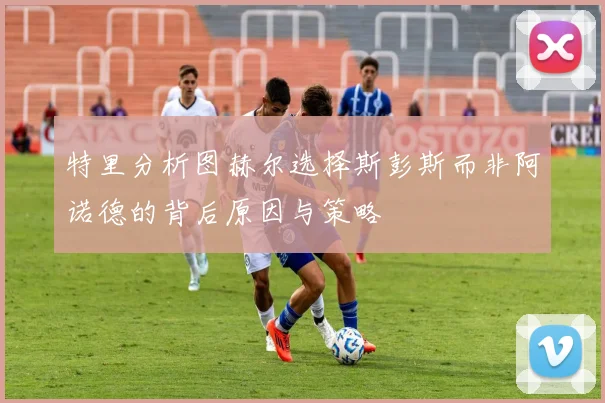 特里分析图赫尔选择斯彭斯而非阿诺德的背后原因与策略