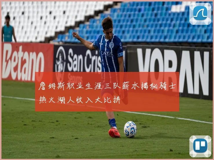 詹姆斯职业生涯三队薪水揭秘骑士热火湖人收入大比拼