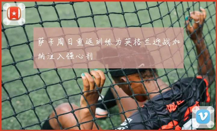 萨卡周日重返训练为英格兰迎战加纳注入强心剂