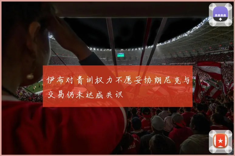伊布对青训权力不愿妥协朗尼克与交易仍未达成共识