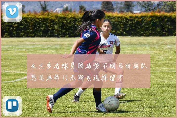 米兰多名球员因局势不明或将离队恩昆库希门尼斯或选择留守