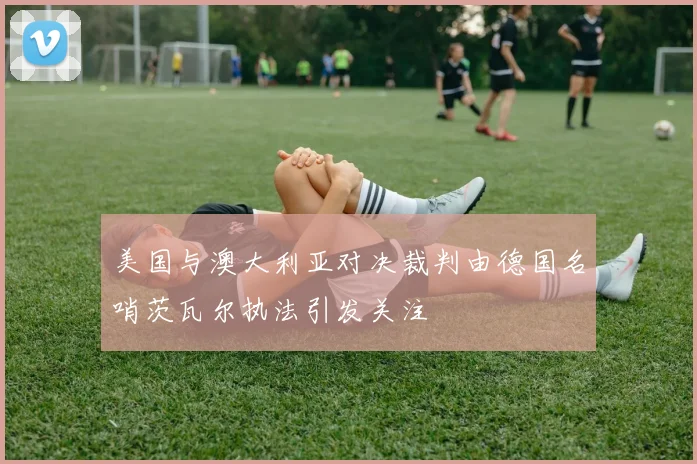 美国与澳大利亚对决裁判由德国名哨茨瓦尔执法引发关注