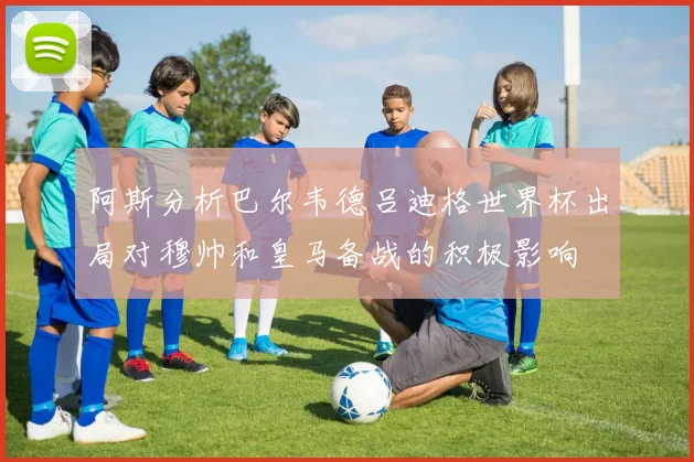 阿斯分析巴尔韦德吕迪格世界杯出局对穆帅和皇马备战的积极影响