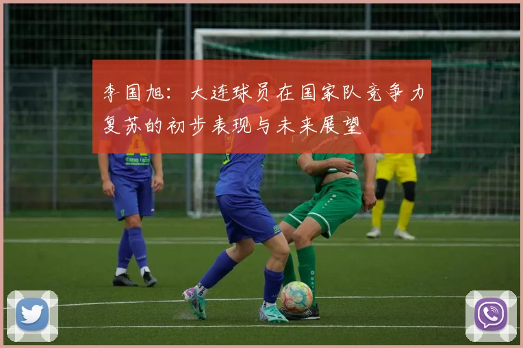 李国旭：大连球员在国家队竞争力复苏的初步表现与未来展望
