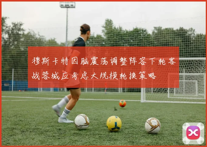 穆斯卡特因脑震荡调整阵容下轮客战蓉城应考虑大规模轮换策略
