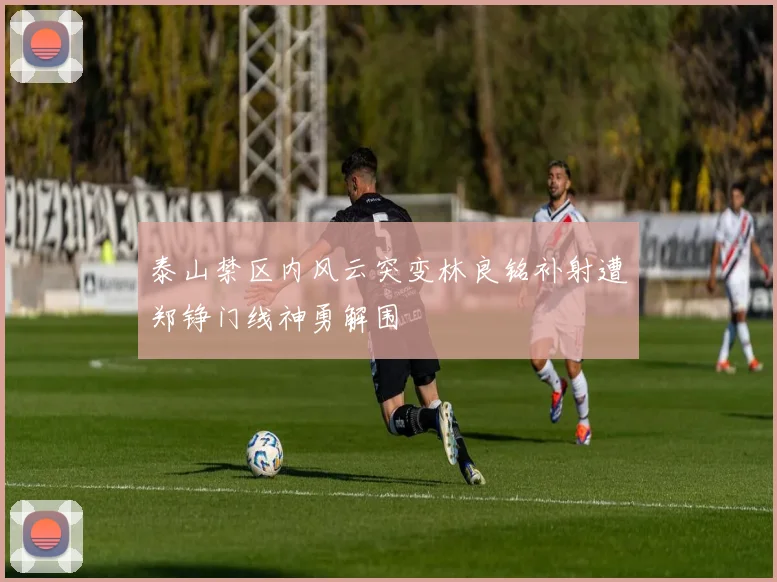 泰山禁区内风云突变林良铭补射遭郑铮门线神勇解围