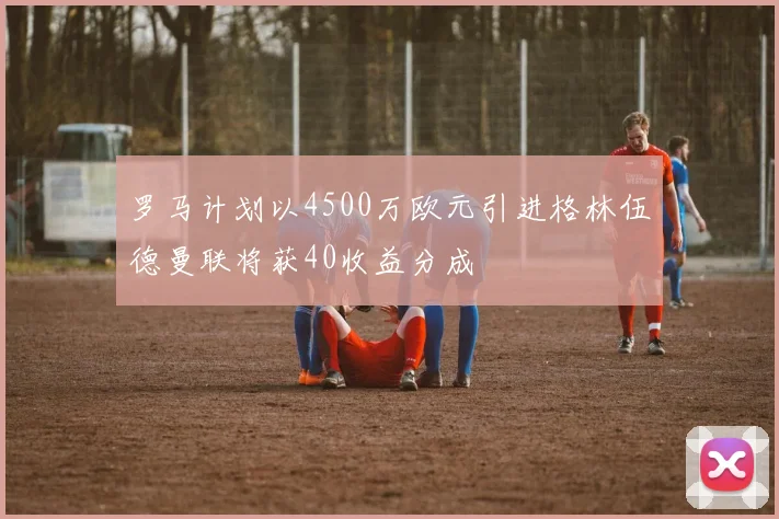 罗马计划以4500万欧元引进格林伍德曼联将获40收益分成