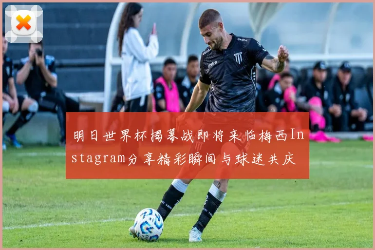 明日世界杯揭幕战即将来临梅西Instagram分享精彩瞬间与球迷共庆